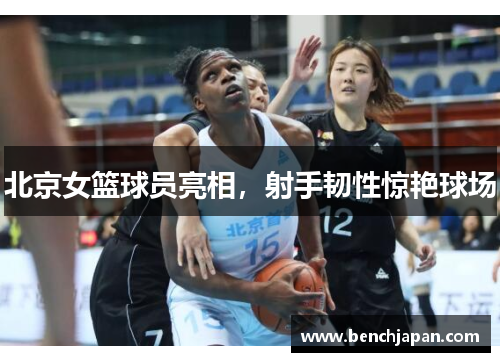 北京女篮球员亮相，射手韧性惊艳球场