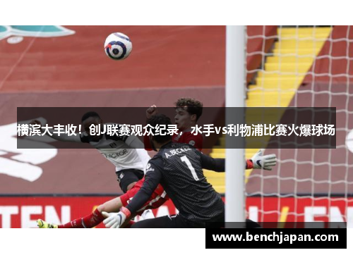 横滨大丰收！创J联赛观众纪录，水手vs利物浦比赛火爆球场